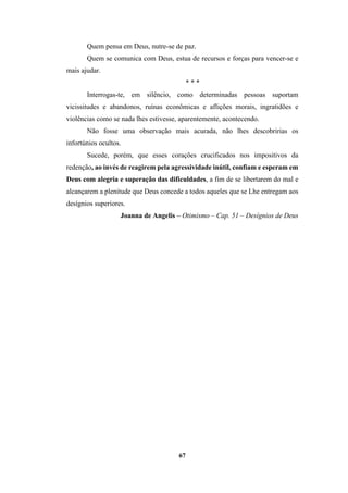 67
Quem pensa em Deus, nutre-se de paz.
Quem se comunica com Deus, estua de recursos e forças para vencer-se e
mais ajudar.
* * *
Interrogas-te, em silêncio, como determinadas pessoas suportam
vicissitudes e abandonos, ruínas econômicas e aflições morais, ingratidões e
violências como se nada lhes estivesse, aparentemente, acontecendo.
Não fosse uma observação mais acurada, não lhes descobririas os
infortúnios ocultos.
Sucede, porém, que esses corações crucificados nos impositivos da
redenção, ao invés de reagirem pela agressividade inútil, confiam e esperam em
Deus com alegria e superação das dificuldades, a fim de se libertarem do mal e
alcançarem a plenitude que Deus concede a todos aqueles que se Lhe entregam aos
desígnios superiores.
Joanna de Angelis – Otimismo – Cap. 51 – Desígnios de Deus
 
