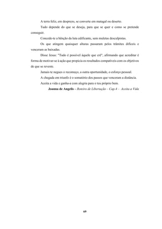 69
A terra feliz, em desprezo, se converte em matagal ou deserto.
Tudo depende do que se deseja, para que se quer e como se pretende
conseguir.
Concede-te a bênção da luta edificante, sem muletas desculpistas.
Os que atingem quaisquer alturas passaram pelos trâmites difíceis e
venceram as baixadas.
Disse Jesus: "Tudo é possível àquele que crê", afirmando que acreditar é
forma de motivar-se à ação que propicia os resultados compatíveis com os objetivos
de que se reveste.
Jamais te negues o recomeço, a outra oportunidade, o esforço pessoal.
A chegada em triunfo é o somatório dos passos que venceram a distância.
Aceita a vida e ganha-a com alegria para o teu próprio bem.
Joanna de Angelis – Roteiro de Libertação – Cap.4 – Aceita a Vida
 