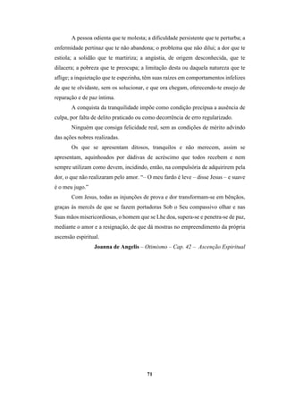 71
A pessoa odienta que te molesta; a dificuldade persistente que te perturba; a
enfermidade pertinaz que te não abandona; o problema que não dilui; a dor que te
estiola; a solidão que te martiriza; a angústia, de origem desconhecida, que te
dilacera; a pobreza que te preocupa; a limitação desta ou daquela natureza que te
aflige; a inquietação que te espezinha, têm suas raízes em comportamentos infelizes
de que te olvidaste, sem os solucionar, e que ora chegam, oferecendo-te ensejo de
reparação e de paz íntima.
A conquista da tranquilidade impõe como condição precípua a ausência de
culpa, por falta de delito praticado ou como decorrência de erro regularizado.
Ninguém que consiga felicidade real, sem as condições de mérito advindo
das ações nobres realizadas.
Os que se apresentam ditosos, tranquilos e não merecem, assim se
apresentam, aquinhoados por dádivas de acréscimo que todos recebem e nem
sempre utilizam como devem, incidindo, então, na compulsória de adquirirem pela
dor, o que não realizaram pelo amor. “– O meu fardo é leve – disse Jesus – e suave
é o meu jugo.”
Com Jesus, todas as injunções de prova e dor transformam-se em bênçãos,
graças às mercês de que se fazem portadoras Sob o Seu compassivo olhar e nas
Suas mãos misericordiosas, o homem que se Lhe doa, supera-se e penetra-se de paz,
mediante o amor e a resignação, de que dá mostras no empreendimento da própria
ascensão espiritual.
Joanna de Angelis – Otimismo – Cap. 42 – Ascenção Espiritual
 