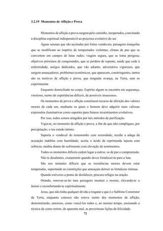 72
3.2.19 Momentos de Aflição e Prova
Momentos de aflição e prova surgem pelo caminho, inesperados, concitando
à disciplina espiritual indispensável ao processo evolutivo do ser.
Águas serenas que são açoitadas por fortes vendavais; paisagens tranquilas
que se modificam ao império de tempestades violentas; climas de paz que se
convertem em campos de lutas rudes; viagem segura, que se toma perigosa;
objetivos próximos de conquistados, que se perdem de repente; saúde que cede à
enfermidade; amigos dedicados, que vão adiante; adversários vigorosos, que
surgem ameaçadores; problemas econômicos, que aparecem, constringentes, tantos
são os motivos de aflição e prova, que ninguém avança, na Terra, sem os
experimentar.
Enquanto domiciliado no corpo, Espírito algum se encontra em segurança,
vitorioso, isento de experiências difíceis, de possíveis insucessos.
Os momentos de prova e aflição constituem recurso de aferição dos valores
morais de cada um, mediante os quais o homem deve adquirir mais valiosas
expressões iluminativas como suportes para futuros investimentos evolutivos.
Por isso, todos somos atingidos por tais métodos de purificação.
Vigia-te, no momento de aflição e prova, a fim de que não compliques, por
precipitação, o teu estado íntimo.
Suporta o vendaval do testemunho com serenidade; recebe a adaga da
acusação indébita com humildade; aceita o ácido da reprimenda injusta com
nobreza; medita diante do sofrimento com elevação de sentimentos.
Todos os momentos difíceis cedem lugar a outros: os de paz e compreensão.
Não te desalentes, exatamente quando deves fortalecer-te para a luta.
São nos instantes difíceis que as resistências morais devem estar
temperadas, suportando as constrições que ameaçam derruir as fortalezas íntimas.
Quando estiveres a ponto de desfalecer, procura refúgio na oração.
Orando, renovar-se-ão tuas paisagens mentais e morais, elevando-te o
ânimo e reconfortando-te espiritualmente.
Jesus, que não tinha qualquer dívida a resgatar e que é o Sublime Construtor
da Terra, enquanto conosco não esteve isento dos momentos de aflição,
demonstrando, amoroso, como vencê-los todos e, ao mesmo tempo, ensinando a
técnica de como retirar, do aparente mal, as proveitosas lições da felicidade.
 