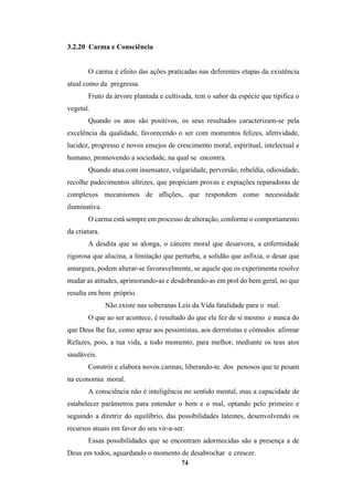 74
3.2.20 Carma e Consciência
O carma é efeito das ações praticadas nas deferentes etapas da existência
atual como da pregressa.
Fruto da árvore plantada e cultivada, tem o sabor da espécie que tipifica o
vegetal.
Quando os atos são positivos, os seus resultados caracterizam-se pela
excelência da qualidade, favorecendo o ser com momentos felizes, afetividade,
lucidez, progresso e novos ensejos de crescimento moral, espiritual, intelectual e
humano, promovendo a sociedade, na qual se encontra.
Quando atua com insensatez, vulgaridade, perversão, rebeldia, odiosidade,
recolhe padecimentos ultrizes, que propiciam provas e expiações reparadoras de
complexos mecanismos de aflições, que respondem como necessidade
iluminativa.
O carma está sempre em processo de alteração, conforme o comportamento
da criatura.
A desdita que se alonga, o cárcere moral que desarvora, a enfermidade
rigorosa que alucina, a limitação que perturba, a solidão que asfixia, o desar que
amargura, podem alterar-se favoravelmente, se aquele que os experimenta resolve
mudar as atitudes, aprimorando-as e desdobrando-as em prol do bem geral, no que
resulta em bem próprio.
Não existe nas soberanas Leis da Vida fatalidade para o mal.
O que ao ser acontece, é resultado do que ele fez de si mesmo e nunca do
que Deus lhe faz, como apraz aos pessimistas, aos derrotistas e cômodos afirmar
Refazes, pois, a tua vida, a todo momento, para melhor, mediante os teus atos
saudáveis.
Constrói e elabora novos carmas, liberando-te dos penosos que te pesam
na economia moral.
A consciência não é inteligência no sentido mental, mas a capacidade de
estabelecer parâmetros para entender o bem e o mal, optando pelo primeiro e
seguindo a diretriz do equilíbrio, das possibilidades latentes, desenvolvendo os
recursos atuais em favor do seu vir-a-ser.
Essas possibilidades que se encontram adormecidas são a presença a de
Deus em todos, aguardando o momento de desabrochar e crescer.
 