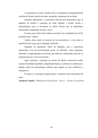 75
A consciência, nos seus variados níveis, consubstancia a programação das
ocorrências futuras, através das quais conquista os patamares da evolução.
Enquanto adormecida, a consciência funciona por automatismo que se
ampliam do instinto à conquista da razão. Quando a lucidez faculta o
discernimento, mais se favorecem os valores divinos que se manifestam,
aumentando a capacidade de amar e servir.
O carma, que se deriva da conduta consciente, tem a qualidade do nível de
percepção que a tipifica.
Amplia, desse modo, os tesouros da tua consciência, e o teu carma se
aureolará de luz e paz, que te ensejarão plenitude.
Enquanto na ignorância, Maria de Magdala, com a consciência
adormecida, vivia em promiscuidade moral. Ao defrontar Jesus, despertou,
alterando o comportamento de tal forma, que elaborou o abençoado carma de ser
a primeira pessoa a vê-lo ressuscitado.
Judas Iscariotes, consciente da missão do Mestre, intoxicou-se pelos
vapores da ambição descabida e, despertando depois, ao enforcar-se estabeleceu o
lúgubre carma de reencarnações infelizes para reparar os erros tenebrosos e
recuperar-se.
O carma e a consciência seguem juntos, o primeiro como decorrência do
outro.
Joanna de Angelis – Momentos de Consciência – Cap. 8 – Carma e Consciência
 