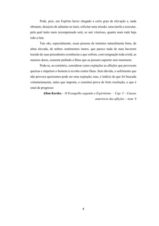 4
Pode, pois, um Espírito haver chegado a certo grau de elevação e, nada
obstante, desejoso de adiantar-se mais, solicitar uma missão, uma tarefa a executar,
pela qual tanto mais recompensado será, se sair vitorioso, quanto mais rude haja
sido a luta.
Tais são, especialmente, essas pessoas de instintos naturalmente bons, de
alma elevada, de nobres sentimentos inatos, que parece nada de mau haverem
trazido de suas precedentes existências e que sofrem, com resignação toda cristã, as
maiores dores, somente pedindo a Deus que as possam suportar sem murmurar.
Pode-se, ao contrário, considerar como expiações as aflições que provocam
queixas e impelem o homem à revolta contra Deus. Sem dúvida, o sofrimento que
não provoca queixumes pode ser uma expiação; mas, é indício de que foi buscada
voluntariamente, antes que imposta, e constitui prova de forte resolução, o que é
sinal de progresso
Allan Kardec – O Evangelho segundo o Espiritismo – Cap. 5 – Causas
anteriores das aflições – item 9
 