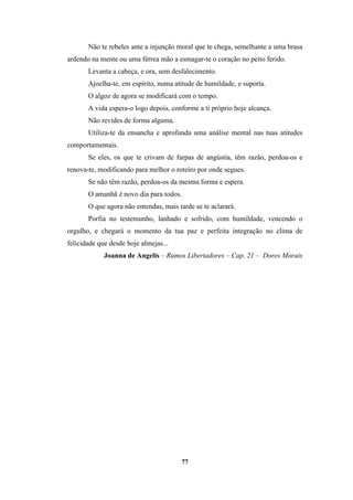 77
Não te rebeles ante a injunção moral que te chega, semelhante a uma brasa
ardendo na mente ou uma férrea mão a esmagar-te o coração no peito ferido.
Levanta a cabeça, e ora, sem desfalecimento.
Ajoelha-te, em espírito, numa atitude de humildade, e suporta.
O algoz de agora se modificará com o tempo.
A vida espera-o logo depois, conforme a ti próprio hoje alcança.
Não revides de forma alguma.
Utiliza-te da ensancha e aprofunda uma análise mental nas tuas atitudes
comportamentais.
Se eles, os que te crivam de farpas de angústia, têm razão, perdoa-os e
renova-te, modificando para melhor o roteiro por onde segues.
Se não têm razão, perdoa-os da mesma forma e espera.
O amanhã é novo dia para todos.
O que agora não entendas, mais tarde se te aclarará.
Porfia no testemunho, lanhado e sofrido, com humildade, vencendo o
orgulho, e chegará o momento da tua paz e perfeita integração no clima de
felicidade que desde hoje almejas...
Joanna de Angelis – Rumos Libertadores – Cap. 21 – Dores Morais
 