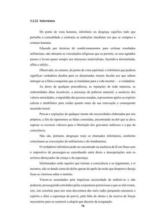 78
3.2.22 Infortúnios
Do ponto de vista humano, infortúnio ou desgraça significa tudo que
perturba a comodidade e contraria as ambições imediatas em que se compraz a
criatura humana.
Educada por técnicas de condicionamentos para colimar resultados
utilitaristas, não obstante as vinculações religiosas que se permite, os seus agitados
passos a levam quase sempre aos interesses materialistas, fazendo-a atormentada,
aflita e infeliz...
Observado, no entanto, do ponto de vista espiritual, o infortúnio que poderia
significar verdadeira desdita para os desarmados morais faculta aos que sabem
entregar-se a Deus conquistas que se trasladam para a vida imortal — a verdadeira.
As dores de qualquer procedência, as injunções de toda natureza, as
enfermidades ditas incuráveis, a presença da pobreza material, a ausência dos
valores amoedados, a ingratidão das pessoas amadas, representam apelos ao espírito
calceta e atrabiliário para cuidar quanto antes da sua renovação e consequente
ascensão moral.
Provas e expiações de qualquer monta são necessidades elaboradas por nós
próprios, a fim de repararmos as faltas cometidas, encontrando na dor que se deve
superar os recursos valiosos para a libertação dos gravames inditosos e a paz da
consciência.
Não são, portanto, desgraças reais os chamados infortúnios, conforme
conceituam as convenções do utilitarismo e do imediatismo.
O verdadeiro infortúnio pode ser encontrado na ausência da fé em Deus com
o impositivo de prosseguir-se caminhando entre dores e desesperações sem os
arrimos abençoados da crença e da esperança.
Infortunados estão aqueles que traíram a consciência e se enganaram, a si
mesmos, não se dando conta do delito apesar do apelo da razão que desperta e deseja
fixar-se vitoriosa sobre o instinto.
Verem-se assinalados pela imperiosa necessidade de redimir-se e não
poderem, prosseguindo estiolados pelas conjunturas perniciosas a que se afervoram,
sim, isto constitui para tais uma desventura das mais rudes porquanto anestesia o
espírito e dilui a esperança do porvir, pela falta de alento e da reserva de forças
necessárias para se construir a alegria que decorre da resignação.
 