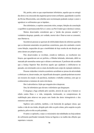 79
Há, porém, entre os que experimentam infortúnios, aqueles que no estrugir
das dores e na concussão das angústias perseveram confiantes, aguardando o auxílio
da Divina Misericórdia, sem rebeldia nem recriminação podendo exalçar o amor e
agradecer os sofrimentos que os lapidam...
Dos infortúnios, o espírito consciente retira, sempre, bênçãos de consolação
e equilíbrio se permanecendo fiel a si esmo e ao Pai Criador que o destina à ventura.
Muitos desavisados consideram que a “perda das pessoas amadas” é
verdadeira desgraça, quando, em verdade, morrer não é finar-se nem se consumir,
mas libertar-se.
Incontáveis pessoas se queixam de infelicidade diante de enfermos queridos
que se demoram amarrados em paralisias constritoras, para eles anelando a morte
como bênção, esquecidos de que a imobilidade de hoje resulta da má direção que
antes deram aos próprios passos.
Pais desarvorados se revoltam, crendo-se inditosos, ao receberem nos
braços, que aguardavam um ser perfeito, o filhinho hebetado, idiotizado, débil ou
marcado pôr anomalias outras que o afeiam e entristecem. E preferem não acreditar
que a Justiça Superior lhes devolveu aquele que ajudaram a infelicitar-se no
passado, ora retornando com os sinais da desdita num corpo de expiação redentora.
Pessoas reduzidas à miséria econômica acreditam-se presas da adversidade
e rebolcam-se, desarvoradas, em injustificado desespero, quando poderiam recorrer
aos tesouros da oração e da paciência, mediante o trabalho contínuo, com que se
credenciariam a tentames de outra relevância.
Dor é advertência e lição que ninguém deve desprezar.
Sim, há infortúnios que elevam e infortúnios que desgraçam.
É desgraça a fuga cobarde pelo suicídio, através de cujo ato o homem se
rebela contra Deus e a vida, rompendo, tresloucado, os compromissos de
reabilitação para atirar-se nos poços sem fundo das dores inimagináveis e dos
remorsos sem termo...
Suplício sem conforto, também, o do homicida de qualquer classe, que
rouba a vida do seu irmão, dirigido pelo ódio ou pelo ciúme, pela suspeita ou pela
ganância, pela revolta ou pela piedade...
O santo e o apóstolo, o anjo e o missionário são trabalhados na forja ardente
do sofrimento purificador tomando forma na bigorna e no malho das aflições que
suportam e vencem.
 