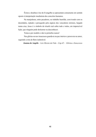 82
Êxitos e desditas à luz do Evangelho se apresentam comumente em sentido
oposto à interpretação imediatista dos conceitos humanos.
Na manjedoura, entre pecadores, no trabalho humilde, convivendo com os
deserdados, reptado e perseguido pela argúcia dos vencedores terrenos, largado
numa cruz, Jesus é o símbolo do triunfo real sobre tudo e todos, em imperecível
lição, que ninguém pode deslustrar ou desconhecer.
Toma-o por modelo e não te perturbes nunca!
Nas glórias ou nos insucessos guarda-te na paz interior e persevera no amor,
seguindo a rota do Bem inalterável.
Joanna de Angelis – Leis Morais da Vida – Cap.45 – Glórias e Insucessos
 