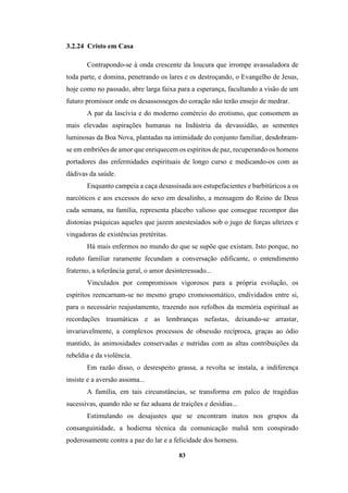 83
3.2.24 Cristo em Casa
Contrapondo-se à onda crescente da loucura que irrompe avassaladora de
toda parte, e domina, penetrando os lares e os destroçando, o Evangelho de Jesus,
hoje como no passado, abre larga faixa para a esperança, facultando a visão de um
futuro promissor onde os desassossegos do coração não terão ensejo de medrar.
A par da lascívia e do moderno comércio do erotismo, que consomem as
mais elevadas aspirações humanas na Indústria da devassidão, as sementes
luminosas da Boa Nova, plantadas na intimidade do conjunto familiar, desdobram-
se em embriões de amor que enriquecem os espíritos de paz, recuperando os homens
portadores das enfermidades espirituais de longo curso e medicando-os com as
dádivas da saúde.
Enquanto campeia a caça desassisada aos estupefacientes e barbitúricos a os
narcóticos e aos excessos do sexo em desalinho, a mensagem do Reino de Deus
cada semana, na família, representa placebo valioso que consegue recompor das
distonias psíquicas aqueles que jazem anestesiados sob o jugo de forças ultrizes e
vingadoras de existências pretéritas.
Há mais enfermos no mundo do que se supõe que existam. Isto porque, no
reduto familiar raramente fecundam a conversação edificante, o entendimento
fraterno, a tolerância geral, o amor desinteressado...
Vinculados por compromissos vigorosos para a própria evolução, os
espíritos reencarnam-se no mesmo grupo cromossomático, endividados entre si,
para o necessário reajustamento, trazendo nos refolhos da memória espiritual as
recordações traumáticas e as lembranças nefastas, deixando-se arrastar,
invariavelmente, a complexos processos de obsessão recíproca, graças ao ódio
mantido, às animosidades conservadas e nutridas com as altas contribuições da
rebeldia e da violência.
Em razão disso, o desrespeito grassa, a revolta se instala, a indiferença
insiste e a aversão assoma...
A família, em tais circunstâncias, se transforma em palco de tragédias
sucessivas, quando não se faz aduana de traições e desídias...
Estimulando os desajustes que se encontram inatos nos grupos da
consanguinidade, a hodierna técnica da comunicação malsã tem conspirado
poderosamente contra a paz do lar e a felicidade dos homens.
 