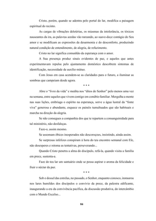 84
Cristo, porém, quando se adentra pelo portal do lar, modifica a paisagem
espiritual do recinto.
As cargas de vibrações deletérias, os miasmas da intolerância, os tóxicos
nauseantes da ira, as palavras azedas vão rareando, ao suave-doce contágio do Seu
amor e se modificam as expressões da desarmonia e do desconforto, produzindo
natural condição de entendimento, de alegria, de refazimento.
Cristo no lar significa comunhão da esperança com o amor.
A Sua presença produz sinais evidentes de paz, e aqueles que antes
experimentavam repulsa pelo ajuntamento doméstico descobrem sintomas de
identificação, necessidade de auxílio mútuo.
Com Jesus em casa acendem-se as claridades para o futuro, a iluminar as
sombras que campeiam desde agora.
* * *
Abre o “livro da vida” e medita nos “ditos do Senhor” pelo menos uma vez
na semana, entre aqueles que vivem contigo em conúbio familiar. Mergulha a mente
nas suas lições, embriaga o espírito na esperança, sorve a água lustral da “fonte
viva” generosa e abundante, esquece os painéis tumultuados que são habituais e
marcha na direção da alegria.
Se não consegues a companhia dos que te repartem a consanguinidade para
tal ministério, não desfaleças.
Faze-o, assim mesmo.
Se assomam óbices inesperados não descoroçoes, insistindo, ainda assim.
Se surpresas infelizes conspiram à hora do teu encontro semanal com Ele,
não desesperes e retoma as tentativas, perseverando...
Quando Cristo penetra a alma do discípulo, refá-la, quando visita a família
em prece, sustenta-a.
Faze do teu lar um santuário onde se possa aspirar o aroma da felicidade e
fruir o néctar da paz.
* * *
Sob o dossel das estrelas, no passado, o Senhor, enquanto conosco, instaurou
nos lares humildes dos discípulos o convívio da prece, da palestra edificante,
inaugurando a era da convivência pacífica, da discussão produtiva, do intercâmbio
com o Mundo Excelso...
 