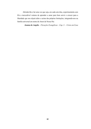 85
Abrindo-lhe o lar uma vez que seja, em cada sete dias, experimentarás com
Ele a inexcedível ventura de aprender a amar para bem servir e crescer para a
liberdade que nos alçará além e acima das próprias limitações, integrando-nos na
família universal em nome do Amor de Nosso Pai.
Joanna de Angelis – Florações Evangélicas – Cap. 3 – Cristo em Casa
 
