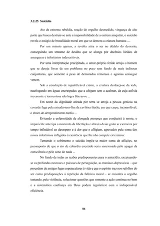 86
3.2.25 Suicídio
Ato de extrema rebeldia, reação do orgulho desmedido, vingança de alto
porte que busca destruir-se ante a impossibilidade de a outrem aniquilar, o suicídio
revela o estágio de brutalidade moral em que se demora a criatura humana ....
Por um minuto apenas, a revolta atira o ser no dédalo do desvario,
conseguindo um tentame de desdita que se alonga por decênios lúridos de
amarguras e infortúnios indescritíveis.
Por uma interpretação precipitada, o amor-próprio ferido arroja o homem
que se deseja livrar de um problema no poço sem fundo de mais inditosas
conjunturas, que somente a peso de demorados remorsos e agonias consegue
vencer.
Sob a constrição de injustificável ciúme, a criatura desforça-se da vida,
naufragando em águas encrespadas que a afogam sem a acalmar, de cuja asfixia
incessante e tormentosa não logra liberar-se ...
Em nome da dignidade atirada por terra se arroja a pessoa geniosa na
covarde fuga pela estrada-sem-fim da cavilosa ilusão, em que carpe, inconsolável,
o choro do arrependimento tardio ...
Evitando a enfermidade de alongada presença que conduzirá à morte, o
impaciente antecipa o momento da libertação e através desse gesto se escraviza por
tempo infindável ao desespero e à dor que o afligiam, agravados pela soma dos
novos infortúnios infligidos à existência que lhe não compete exterminar.
Temendo o sofrimento o suicida impõe-se maior soma de aflições, no
pressuposto de que o ato de cobardia encetado seria sancionado pelo apagar da
consciência e pelo sono do nada ...
No fundo de todas as razões predisponentes para o autocídio, excetuando-
se as profundas neuroses e psicoses de perseguição, as maníaco-depressivas – que
procedem de antigas fugas espetaculares à vida e que o espírito traz nos refolhos do
ser como predisposições à repetição da falência moral – se encontra o orgulho
tentando, pela violência, solucionar questões que somente a ação contínua no bem
e a sistemática confiança em Deus podem regularizar com a indispensável
eficiência.
 