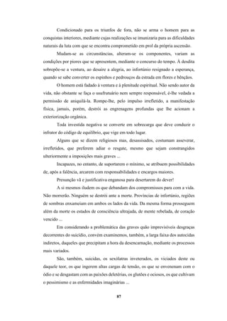 87
Condicionado para os triunfos de fora, não se arma o homem para as
conquistas interiores, mediante cujas realizações se imunizaria para as dificuldades
naturais da luta com que se encontra comprometido em prol da própria ascensão.
Mudam-se as circunstâncias, alteram-se os componentes, variam as
condições por piores que se apresentem, mediante o concurso do tempo. À desdita
sobrepõe-se a ventura, ao desaire a alegria, ao infortúnio resignado a esperança,
quando se sabe converter os espinhos e pedrouços da estrada em flores e bênçãos.
O homem está fadado à ventura e à plenitude espiritual. Não sendo autor da
vida, não obstante se faça o usufrutuário nem sempre responsável, é-lhe vedada a
permissão de aniquilá-la. Rompe-lhe, pelo impulso irrefletido, a manifestação
física, jamais, porém, destrói as engrenagens profundas que lhe acionam a
exteriorização orgânica.
Toda investida negativa se converte em sobrecarga que deve conduzir o
infrator do código de equilíbrio, que vige em todo lugar.
Alguns que se dizem religiosos mas, desassisados, costumam asseverar,
irrefletidos, que preferem adiar o resgate, mesmo que sejam constrangidos
ulteriormente a imposições mais graves ...
Incapazes, no entanto, de suportarem o mínimo, se atribuem possibilidades
de, após a falência, arcarem com responsabilidades e encargos maiores.
Presunção vã e justificativa enganosa para desertarem do dever!
A si mesmos iludem os que debandam dos compromissos para com a vida.
Não morrerão. Ninguém se destrói ante a morte. Províncias de infortúnio, regiões
de sombras enxameiam em ambos os lados da vida. Da mesma forma prosseguem
além da morte os estados de consciência ultrajada, de mente rebelada, de coração
vencido ...
Em considerando a problemática das graves quão imprevisíveis desgraças
decorrentes do suicídio, convém examinemos, também, a larga faixa dos autocidas
indiretos, daqueles que precipitam a hora da desencarnação, mediante os processos
mais variados.
São, também, suicidas, os sexólatras inveterados, os viciados deste ou
daquele teor, os que ingerem altas cargas de tensão, os que se envenenam com o
ódio e se desgastam com as paixões deletérias, os glutões e ociosos, os que cultivam
o pessimismo e as enfermidades imaginárias ...
 