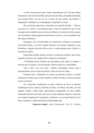 88
A vida é um poema de amor e beleza esperando por nós. Uma gota d'água
transparente, uma nervura de folha, uma partícula de adubo, uma pétala perfumada,
uma semente fértil, um raio de sol, o piscar de uma estrela, são desafios à
imaginação, à inteligência, à contemplação, à meditação, ao amor!
Há, sem dúvida, agravantes e atenuantes, no exame do suicídio .... Todavia,
seja qual for o motivo, a circunstância para o crime de retirada da vida, tal não
consegue outro resultado senão o de atirar o delituoso ao encontro da vida estuante,
em circunstância análoga àquela da qual pensou evadir-se, com os problemas que
não esperava defrontar ...
Expungem, sim, na Erraticidade, em inenarráveis condições, os gravames
da decisão funesta, e, na Terra, quando retomam, em cruentas expiações, os que
defraudam a sagrada concessão divina, que é o corpo plasmado para a glória e a
elevação do espírito.
Espera pelo amanhã, quando o teu dia se te apresente sombrio e apavorante.
Aguarda um pouco mais, quando tudo te empurrar ao desespero.
A Divindade possui soluções que desconheces para todos os enigmas e
recursos que te escapam, a fim de elucidar e dirimir equívocos e dificuldades.
Ama a vida e vive com amor – embora constrangido muitas vezes à
incompreensão, sob um clima de martírio e sobre um solo de cardos ...
Recupera hoje o desperdício de ontem sem pensares, jamais, na atitude
simplista do suicídio, que é a mais complexa e infeliz de todas as coisas que podem
ocorrer no homem.
Se te parecerem insuportáveis as dores, lembra-te de Jesus, na suprema
humilhação da Cruz, todavia confiando em Deus, e de Maria, Sua Mãe, em total
angústia, fitando o filho traído, aparentemente abandonado, de alma também
trespassada pela dor sem nome, por meio de cuja confiança integral se converteu
em exemplo insuperável de resignação e paciência, na sua inquestionável fé em
Deus, tornando-se a Mãe Santíssima da Humanidade toda.
Joanna de Angelis – Após a Tempestade – Cap. 18 – Suicídio
 