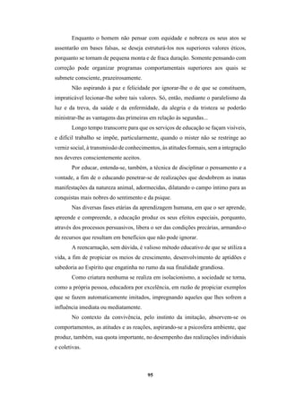 95
Enquanto o homem não pensar com equidade e nobreza os seus atos se
assentarão em bases falsas, se deseja estruturá-los nos superiores valores éticos,
porquanto se tornam de pequena monta e de fraca duração. Somente pensando com
correção pode organizar programas comportamentais superiores aos quais se
submete consciente, prazeirosamente.
Não aspirando à paz e felicidade por ignorar-lhe o de que se constituem,
impraticável lecionar-lhe sobre tais valores. Só, então, mediante o paralelismo da
luz e da treva, da saúde e da enfermidade, da alegria e da tristeza se poderão
ministrar-lhe as vantagens das primeiras em relação às segundas...
Longo tempo transcorre para que os serviços de educação se façam visíveis,
e difícil trabalho se impõe, particularmente, quando o mister não se restringe ao
verniz social, à transmissão de conhecimentos, às atitudes formais, sem a integração
nos deveres conscientemente aceitos.
Por educar, entenda-se, também, a técnica de disciplinar o pensamento e a
vontade, a fim de o educando penetrar-se de realizações que desdobrem as inatas
manifestações da natureza animal, adormecidas, dilatando o campo íntimo para as
conquistas mais nobres do sentimento e da psique.
Nas diversas fases etárias da aprendizagem humana, em que o ser aprende,
apreende e compreende, a educação produz os seus efeitos especiais, porquanto,
através dos processos persuasivos, libera o ser das condições precárias, armando-o
de recursos que resultam em benefícios que não pode ignorar.
A reencarnação, sem dúvida, é valioso método educativo de que se utiliza a
vida, a fim de propiciar os meios de crescimento, desenvolvimento de aptidões e
sabedoria ao Espírito que engatinha no rumo da sua finalidade grandiosa.
Como criatura nenhuma se realiza em isolacionismo, a sociedade se torna,
como a própria pessoa, educadora por excelência, em razão de propiciar exemplos
que se fazem automaticamente imitados, impregnando aqueles que lhes sofrem a
influência imediata ou mediatamente.
No contexto da convivência, pelo instinto da imitação, absorvem-se os
comportamentos, as atitudes e as reações, aspirando-se a psicosfera ambiente, que
produz, também, sua quota importante, no desempenho das realizações individuais
e coletivas.
 