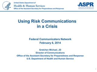 United States Department of

Office of the Assistant Secretary for Preparedness and Response

Using Risk Communications
in a Crisis
Federal Communicators Network
February 6, 2014
Gretchen Michael, JD
Director of Communications
Office of the Assistant Secretary for Preparedness and Response
U.S. Department of Health and Human Service

1

 