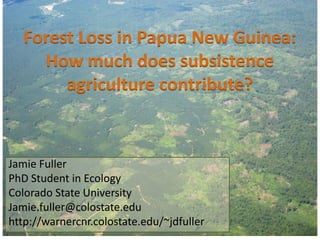 Forest Loss in Papua New Guinea:
     How much does subsistence
        agriculture contribute?


Jamie Fuller
PhD Student in Ecology
Colorado State University
Jamie.fuller@colostate.edu
http://warnercnr.colostate.edu/~jdfuller
 