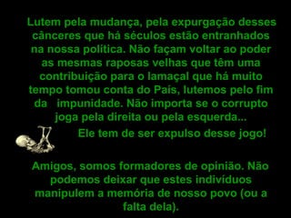 Lutem pela mudança, pela expurgação desses cânceres que há séculos estão entranhados na nossa política. Não façam voltar ao poder as mesmas raposas velhas que têm uma contribuição para o lamaçal que há muito tempo tomou conta do País, lutemos pelo fim da  impunidade. Não importa se o corrupto joga pela direita ou pela esquerda... Ele tem de ser expulso desse jogo! Amigos, somos formadores de opinião. Não podemos deixar que estes indivíduos manipulem a memória de nosso povo (ou a falta dela).   