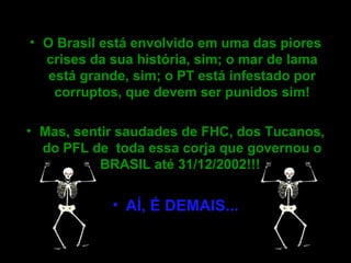O Brasil está envolvido em uma das piores crises da sua história, sim; o mar de lama está grande, sim; o PT está infestado por corruptos, que devem ser punidos sim! Mas, sentir saudades de FHC, dos Tucanos, do PFL de  toda essa corja que governou o BRASIL até 31/12/2002!!!  AÍ, É DEMAIS...   
