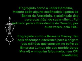 Engraçado como o Jader Barbalho,  mesmo após alguns escândalos ligados ao Banco da Amazônia, o escândalo das pererecas (rãs) de sua mulher... Foi indicado para a Presidência do Senado, por duas vezes, pelo FHC. Engraçado como a Roseana Sarney deu seis desculpas diferentes para a origem dos milhões que estavam no cofre da Empresa Lumus (de seu marido Jorge Murad) e ninguém falou nada, nem CPI aconteceu;   