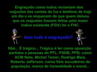 Engraçado como todos reclamam dos reajustes das contas de luz e telefone de hoje em dia e se esquecem de que quem deixou que os reajustes fossem feitos pelo maior índice existente (FGV) foi o FHC. Isso tudo é engraçado? Não... É trágico... Trágico é ter como oposição partidos e pessoas do PFL, PSDB, PPB; como ACM Neto, Michel Temer, Rodrigo Maia, Roberto Jefferson, como fiéis escudeiros da população, marca de honestidade e moral...   