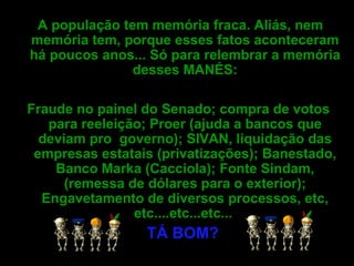 A população tem memória fraca. Aliás, nem memória tem, porque esses fatos aconteceram há poucos anos... Só para relembrar a memória desses MANÉS: Fraude no painel do Senado; compra de votos para reeleição; Proer (ajuda a bancos que deviam pro  governo); SIVAN, liquidação das empresas estatais (privatizações); Banestado, Banco Marka (Cacciola); Fonte Sindam, (remessa de dólares para o exterior); Engavetamento de diversos processos, etc, etc....etc...etc...  TÁ BOM?   