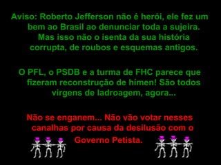 Aviso: Roberto Jefferson não é herói, ele fez um bem ao Brasil ao denunciar toda a sujeira. Mas isso não o isenta da sua história corrupta, de roubos e esquemas antigos. O PFL, o PSDB e a turma de FHC parece que fizeram reconstrução de hímen! São todos virgens de ladroagem, agora... Não se enganem... Não vão votar nesses canalhas por causa da desilusão com o  Governo Petista.     