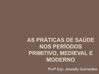 AS PRÁTICAS DE SAÚDE
NOS PERÍODOS
PRIMITIVO, MEDIEVAL E
MODERNO
Profª Esp. Jessielly Guimarães