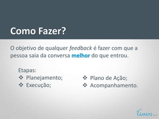 Como Fazer?
O objetivo de qualquer feedback é fazer com que a
pessoa saia da conversa melhor do que entrou.
Etapas:
 Planejamento;
 Execução;
 Plano de Ação;
 Acompanhamento.
 