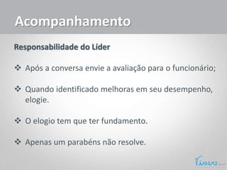 Acompanhamento
Responsabilidade do Líder
 Após a conversa envie a avaliação para o funcionário;
 Quando identificado melhoras em seu desempenho,
elogie.
 O elogio tem que ter fundamento.
 Apenas um parabéns não resolve.
 