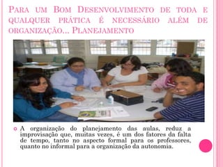 PARA UM BOM DESENVOLVIMENTO DE TODA E
QUALQUER PRÁTICA É NECESSÁRIO
ORGANIZAÇÃO... PLANEJAMENTO



ALÉM

A organização do planejamento das aulas, reduz a
improvisação que, muitas vezes, é um dos fatores da falta
de tempo, tanto no aspecto formal para os professores,
quanto no informal para a organização da autonomia.

DE

 