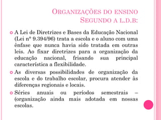 ORGANIZAÇÕES DO ENSINO
SEGUNDO A L.D.B:
A Lei de Diretrizes e Bases da Educação Nacional
(Lei n° 9.394/96) trata a escola e o aluno com uma
ênfase que nunca havia sido tratada em outras
leis. Ao fixar diretrizes para a organização da
educação nacional, frisando sua principal
característica a flexibilidade.
 As diversas possibilidades de organização da
escola e do trabalho escolar, procura atender às
diferenças regionais e locais.
 Séries
anuais ou períodos semestrais –
(organização ainda mais adotada em nossas
escolas.


 