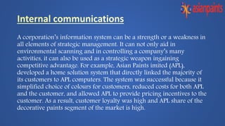 A corporation’s information system can be a strength or a weakness in
all elements of strategic management. It can not only aid in
environmental scanning and in controlling a company’s many
activities, it can also be used as a strategic weapon ingaining
competitive advantage. For example, Asian Paints imited (APL),
developed a home solution system that directly linked the majority of
its customers to APL computers. The system was successful because it
simplified choice of colours for customers, reduced costs for both APL
and the customer, and allowed APL to provide pricing incentives to the
customer. As a result, customer loyalty was high and APL share of the
decorative paints segment of the market is high.
 