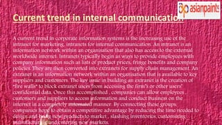 A current trend in corporate information systems is the increasing use of the
intranet for marketing, intranets for internal communication. An intranet is an
information network within an organisation that also has access to the external
worldwide internet. Intranets typically begin as ways to provide employees with
company information such as lists of product prices, fringe benefits and company
policies. They are then converted into extranets for supply chain management. An
extranet is an information network within an organisation that is available to key
suppliers and customers. The key issue in building an extranet is the creation of
“fire walls” to block extranet users from accessing the firm’s or other users’
confidential data. Once this accomplished , companies can allow employees ,
customers and suppliers to access information and conduct business on the
internet in a completely automated manner. By connecting these groups,
companies hope to obtain a competitive advantage by reducing the time needed to
design and bring new products to market , slashing inventories, customizing
manufacturing and entering new markets.
 