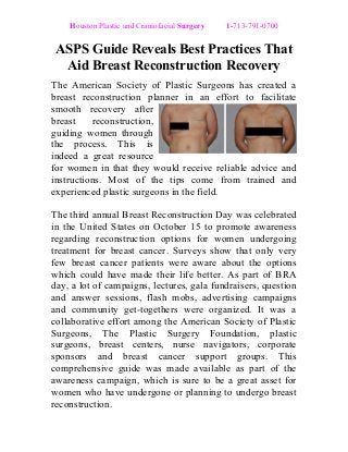 Houston Plastic and Craniofacial Surgery 1-713-791-0700 
ASPS Guide Reveals Best Practices That 
Aid Breast Reconstruction Recovery 
The American Society of Plastic Surgeons has created a 
breast reconstruction planner in an effort to facilitate 
smooth recovery after 
breast reconstruction, 
guiding women through 
the process. This is 
indeed a great resource 
for women in that they would receive reliable advice and 
instructions. Most of the tips come from trained and 
experienced plastic surgeons in the field. 
The third annual Breast Reconstruction Day was celebrated 
in the United States on October 15 to promote awareness 
regarding reconstruction options for women undergoing 
treatment for breast cancer. Surveys show that only very 
few breast cancer patients were aware about the options 
which could have made their life better. As part of BRA 
day, a lot of campaigns, lectures, gala fundraisers, question 
and answer sessions, flash mobs, advertising campaigns 
and community get-togethers were organized. It was a 
collaborative effort among the American Society of Plastic 
Surgeons, The Plastic Surgery Foundation, plastic 
surgeons, breast centers, nurse navigators, corporate 
sponsors and breast cancer support groups. This 
comprehensive guide was made available as part of the 
awareness campaign, which is sure to be a great asset for 
women who have undergone or planning to undergo breast 
reconstruction. 
 