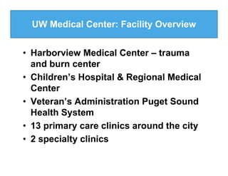 UW Medical Center: Facility Overview


• Harborview Medical Center – trauma
  and burn center
• Children’s Hospital & Regional Medical
  Center
• Veteran’s Administration Puget Sound
  Health System
• 13 primary care clinics around the city
• 2 specialty clinics
 