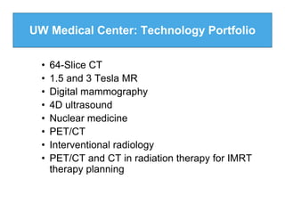 UW Medical Center: Technology Portfolio

  •   64-Slice CT
  •   1.5 and 3 Tesla MR
  •   Digital mammography
  •   4D ultrasound
  •   Nuclear medicine
  •   PET/CT
  •   Interventional radiology
  •   PET/CT and CT in radiation therapy for IMRT
      therapy planning
 