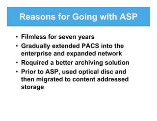 Reasons for Going with ASP

• Filmless for seven years
• Gradually extended PACS into the
  enterprise and expanded network
• Required a better archiving solution
• Prior to ASP, used optical disc and
  then migrated to content addressed
  storage
 