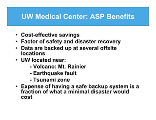 UW Medical Center: ASP Benefits

• Cost-effective savings
• Factor of safety and disaster recovery
• Data are backed up at several offsite
  locations
• UW located near:
      - Volcano: Mt. Rainier
      - Earthquake fault
      - Tsunami zone
• Expense of having a safe backup system is a
  fraction of what a minimal disaster would
  cost
 