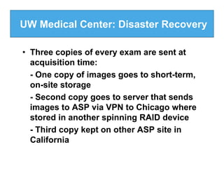 UW Medical Center: Disaster Recovery

• Three copies of every exam are sent at
  acquisition time:
  - One copy of images goes to short-term,
  on-site storage
  - Second copy goes to server that sends
  images to ASP via VPN to Chicago where
  stored in another spinning RAID device
  - Third copy kept on other ASP site in
  California
 
