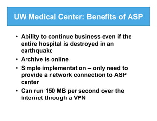 UW Medical Center: Benefits of ASP

• Ability to continue business even if the
  entire hospital is destroyed in an
  earthquake
• Archive is online
• Simple implementation – only need to
  provide a network connection to ASP
  center
• Can run 150 MB per second over the
  internet through a VPN
 