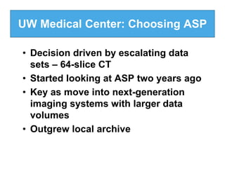 UW Medical Center: Choosing ASP

• Decision driven by escalating data
  sets – 64-slice CT
• Started looking at ASP two years ago
• Key as move into next-generation
  imaging systems with larger data
  volumes
• Outgrew local archive
 