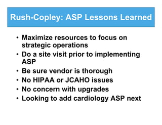 Rush-Copley: ASP Lessons Learned

 • Maximize resources to focus on
   strategic operations
 • Do a site visit prior to implementing
   ASP
 • Be sure vendor is thorough
 • No HIPAA or JCAHO issues
 • No concern with upgrades
 • Looking to add cardiology ASP next
 