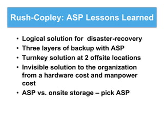 Rush-Copley: ASP Lessons Learned

 • Logical solution for disaster-recovery
 • Three layers of backup with ASP
 • Turnkey solution at 2 offsite locations
 • Invisible solution to the organization
   from a hardware cost and manpower
   cost
 • ASP vs. onsite storage – pick ASP
 