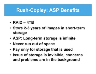 Rush-Copley: ASP Benefits

• RAID – 4TB
• Store 2-3 years of images in short-term
  storage
• ASP: Long-term storage is infinite
• Never run out of space
• Pay only for storage that is used
• Issue of storage is invisible, concerns
  and problems are in the background
 