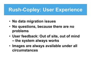 Rush-Copley: User Experience

• No data migration issues
• No questions, because there are no
  problems
• User feedback: Out of site, out of mind
  – the system always works
• Images are always available under all
  circumstances
 