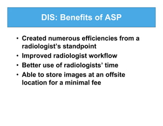 DIS: Benefits of ASP

• Created numerous efficiencies from a
  radiologist’s standpoint
• Improved radiologist workflow
• Better use of radiologists’ time
• Able to store images at an offsite
  location for a minimal fee
 