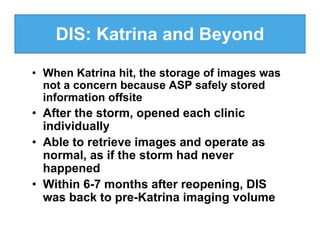 DIS: Katrina and Beyond

• When Katrina hit, the storage of images was
  not a concern because ASP safely stored
  information offsite
• After the storm, opened each clinic
  individually
• Able to retrieve images and operate as
  normal, as if the storm had never
  happened
• Within 6-7 months after reopening, DIS
  was back to pre-Katrina imaging volume
 
