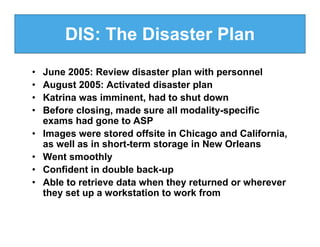 DIS: The Disaster Plan
•   June 2005: Review disaster plan with personnel
•   August 2005: Activated disaster plan
•   Katrina was imminent, had to shut down
•   Before closing, made sure all modality-specific
    exams had gone to ASP
•   Images were stored offsite in Chicago and California,
    as well as in short-term storage in New Orleans
•   Went smoothly
•   Confident in double back-up
•   Able to retrieve data when they returned or wherever
    they set up a workstation to work from
 