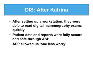 DIS: After Katrina

• After setting up a workstation, they were
  able to read digital mammography exams
  quickly
• Patient data and reports were fully secure
  and safe through ASP
• ASP allowed us ‘one less worry’
 