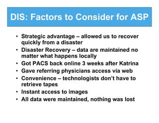 DIS: Factors to Consider for ASP

 • Strategic advantage – allowed us to recover
   quickly from a disaster
 • Disaster Recovery – data are maintained no
   matter what happens locally
 • Got PACS back online 3 weeks after Katrina
 • Gave referring physicians access via web
 • Convenience – technologists don’t have to
   retrieve tapes
 • Instant access to images
 • All data were maintained, nothing was lost
 